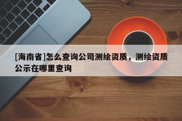 [海南省]怎么查詢公司測繪資質(zhì)，測繪資質(zhì)公示在哪里查詢