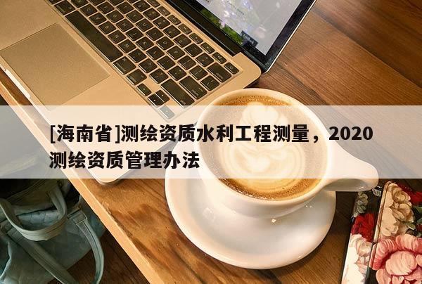 [海南省]測繪資質水利工程測量，2020測繪資質管理辦法