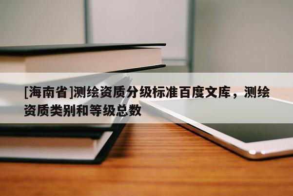 [海南省]測繪資質(zhì)分級標準百度文庫，測繪資質(zhì)類別和等級總數(shù)