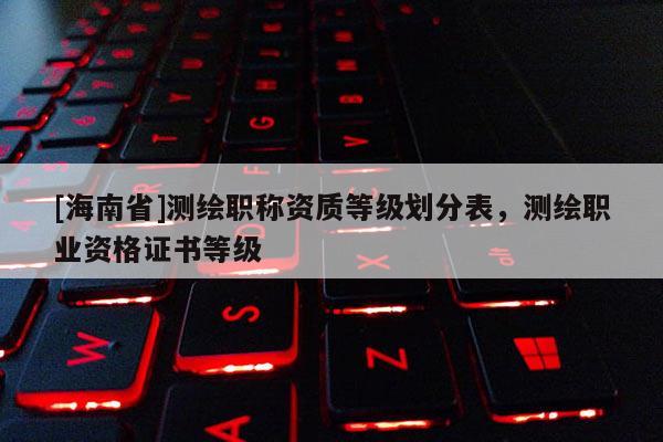 [海南省]測繪職稱資質(zhì)等級劃分表，測繪職業(yè)資格證書等級