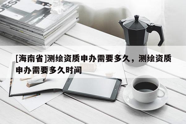 [海南省]測繪資質申辦需要多久，測繪資質申辦需要多久時間
