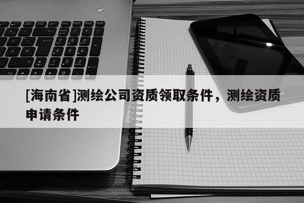 [海南省]測繪公司資質(zhì)領(lǐng)取條件，測繪資質(zhì)申請條件