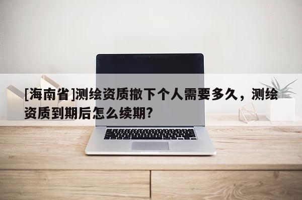 [海南省]測繪資質(zhì)撤下個人需要多久，測繪資質(zhì)到期后怎么續(xù)期?