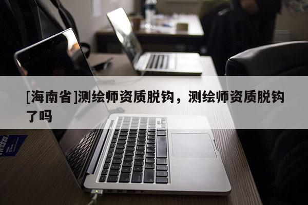[海南省]測繪師資質(zhì)脫鉤，測繪師資質(zhì)脫鉤了嗎