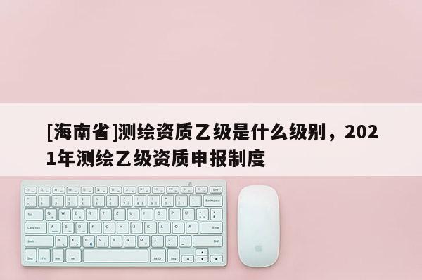 [海南省]測繪資質乙級是什么級別，2021年測繪乙級資質申報制度