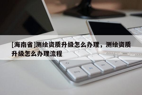 [海南省]測繪資質升級怎么辦理，測繪資質升級怎么辦理流程