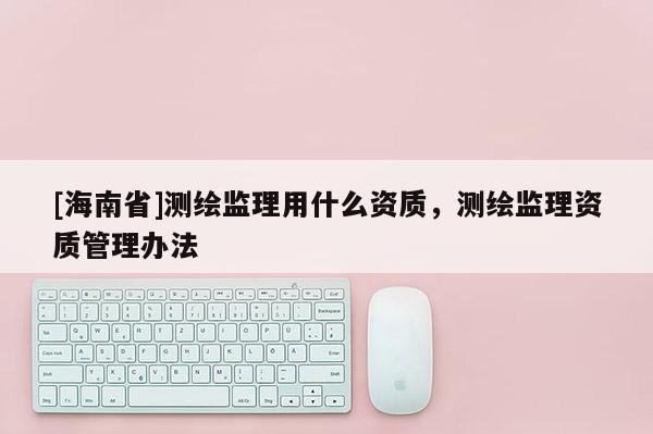 [海南省]測繪監(jiān)理用什么資質(zhì)，測繪監(jiān)理資質(zhì)管理辦法