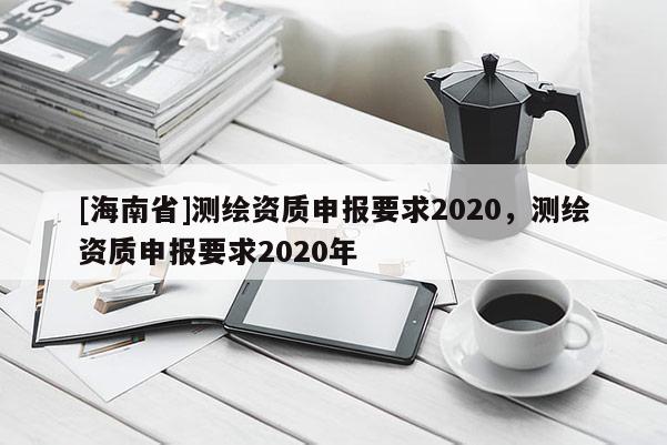 [海南省]測繪資質(zhì)申報(bào)要求2020，測繪資質(zhì)申報(bào)要求2020年