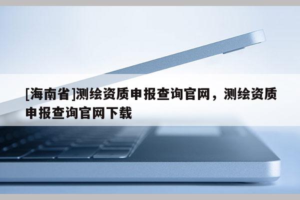 [海南省]測繪資質(zhì)申報(bào)查詢官網(wǎng)，測繪資質(zhì)申報(bào)查詢官網(wǎng)下載