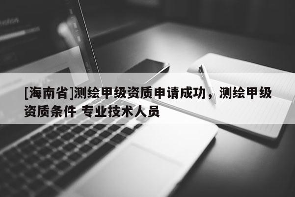 [海南省]測繪甲級資質(zhì)申請成功，測繪甲級資質(zhì)條件 專業(yè)技術(shù)人員