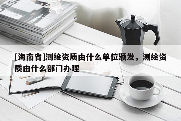 [海南省]測繪資質由什么單位頒發，測繪資質由什么部門辦理