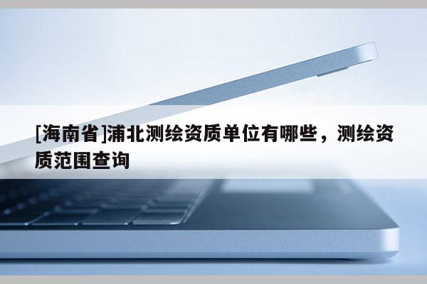 [海南省]浦北測繪資質單位有哪些，測繪資質范圍查詢