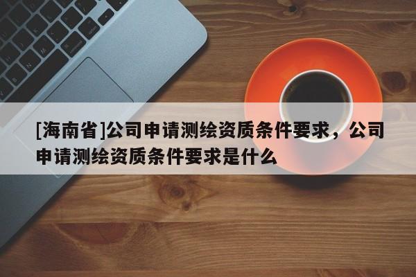 [海南省]公司申請測繪資質條件要求，公司申請測繪資質條件要求是什么