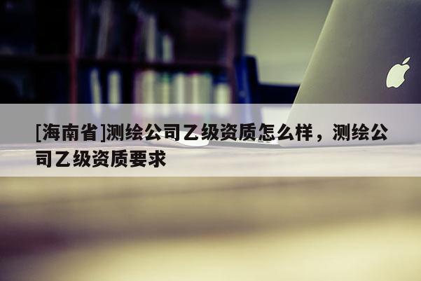 [海南省]測繪公司乙級資質怎么樣，測繪公司乙級資質要求