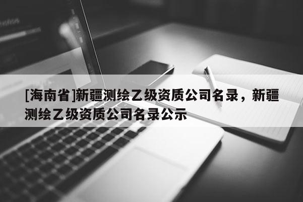 [海南省]新疆測(cè)繪乙級(jí)資質(zhì)公司名錄，新疆測(cè)繪乙級(jí)資質(zhì)公司名錄公示