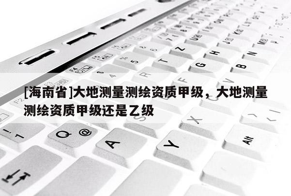 [海南省]大地測(cè)量測(cè)繪資質(zhì)甲級(jí)，大地測(cè)量測(cè)繪資質(zhì)甲級(jí)還是乙級(jí)