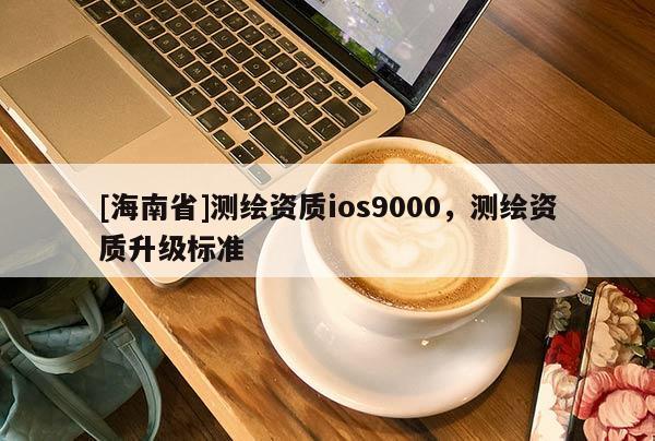 [海南省]測繪資質ios9000，測繪資質升級標準