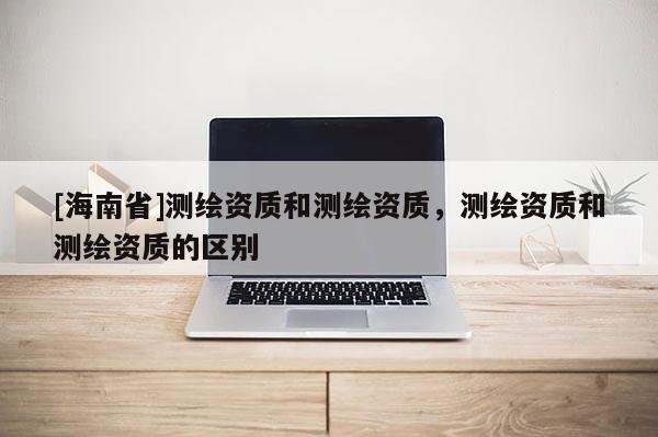 [海南省]測繪資質和測繪資質，測繪資質和測繪資質的區別