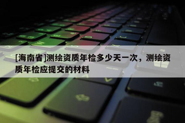 [海南省]測繪資質年檢多少天一次，測繪資質年檢應提交的材料