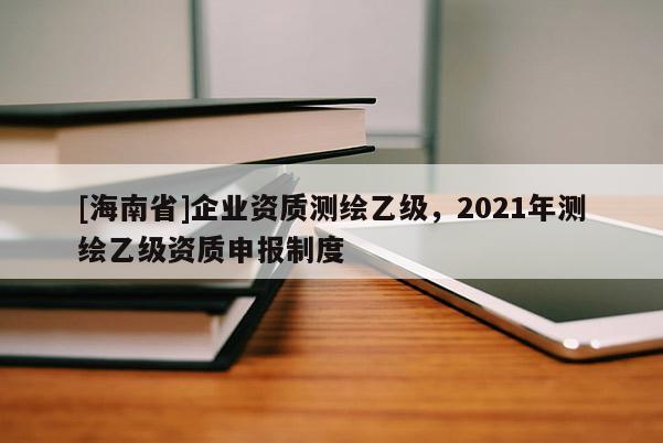 [海南省]企業資質測繪乙級，2021年測繪乙級資質申報制度