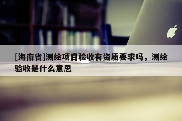 [海南省]測繪項目驗收有資質要求嗎，測繪驗收是什么意思