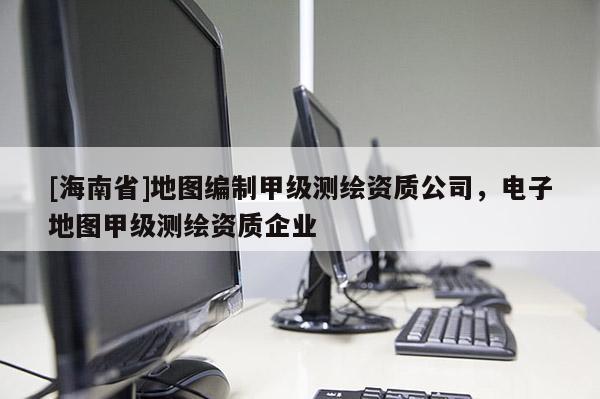 [海南省]地圖編制甲級測繪資質公司，電子地圖甲級測繪資質企業