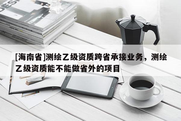 [海南省]測繪乙級資質跨省承接業務，測繪乙級資質能不能做省外的項目