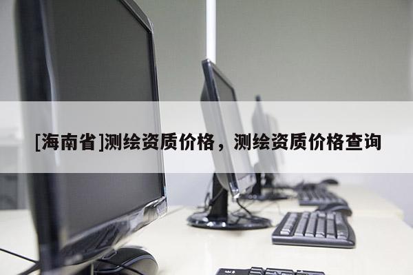 [海南省]測繪資質價格，測繪資質價格查詢