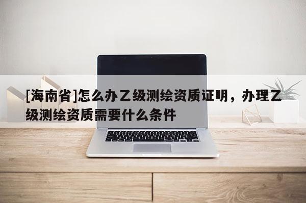 [海南省]怎么辦乙級測繪資質證明，辦理乙級測繪資質需要什么條件