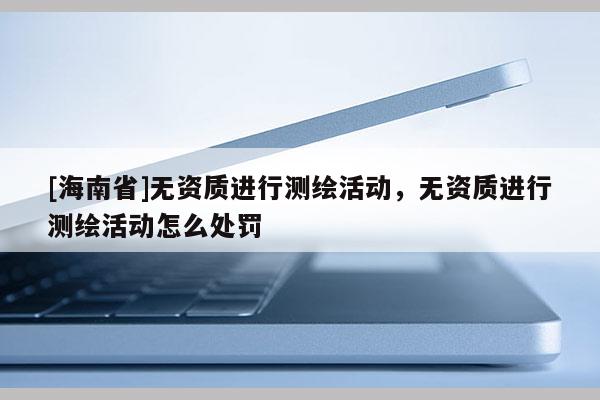 [海南省]無資質進行測繪活動，無資質進行測繪活動怎么處罰