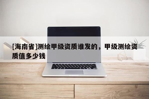 [海南省]測繪甲級資質誰發的，甲級測繪資質值多少錢