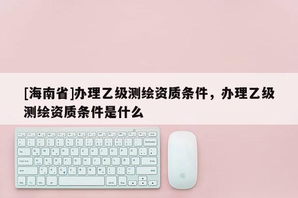 [海南省]辦理乙級測繪資質條件，辦理乙級測繪資質條件是什么