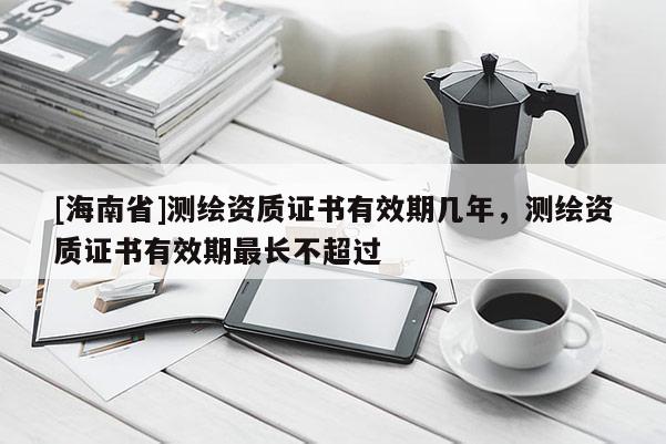 [海南省]測繪資質證書有效期幾年，測繪資質證書有效期最長不超過