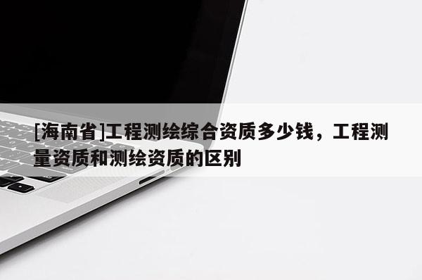 [海南省]工程測繪綜合資質多少錢，工程測量資質和測繪資質的區別