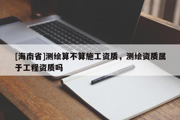 [海南省]測繪算不算施工資質，測繪資質屬于工程資質嗎