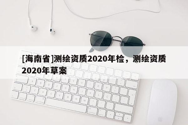 [海南省]測繪資質(zhì)2020年檢，測繪資質(zhì)2020年草案