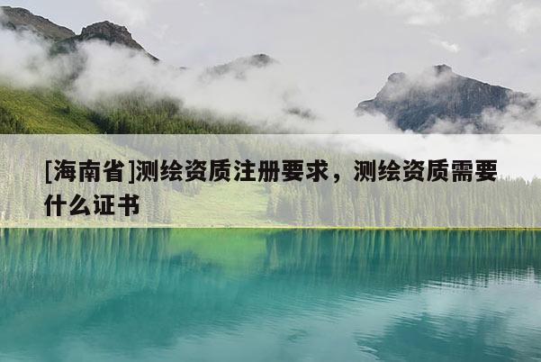 [海南省]測繪資質注冊要求，測繪資質需要什么證書