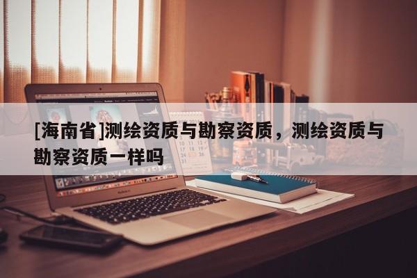 [海南省]測繪資質與勘察資質，測繪資質與勘察資質一樣嗎
