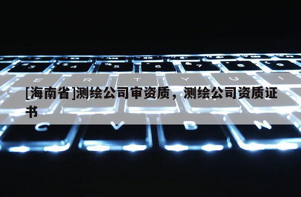 [海南省]測(cè)繪公司審資質(zhì)，測(cè)繪公司資質(zhì)證書