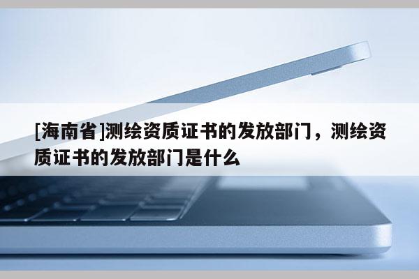 [海南省]測繪資質證書的發放部門，測繪資質證書的發放部門是什么