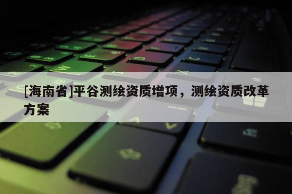 [海南省]平谷測繪資質增項，測繪資質改革方案