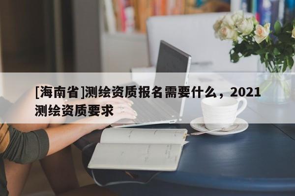 [海南省]測(cè)繪資質(zhì)報(bào)名需要什么，2021測(cè)繪資質(zhì)要求