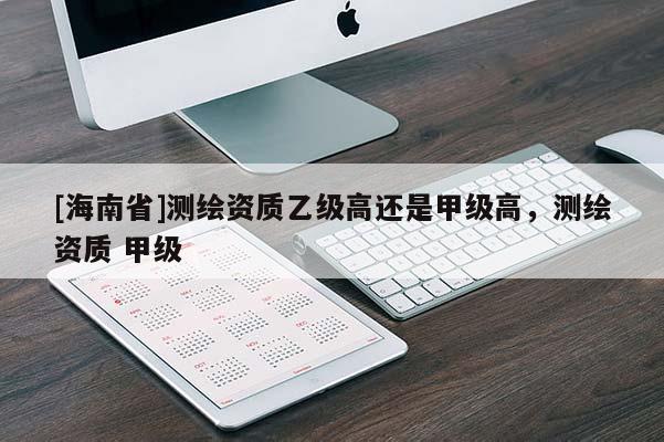 [海南省]測(cè)繪資質(zhì)乙級(jí)高還是甲級(jí)高，測(cè)繪資質(zhì) 甲級(jí)