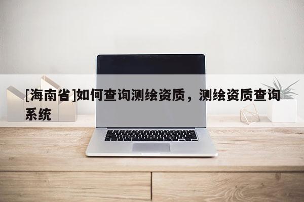 [海南省]如何查詢測繪資質(zhì)，測繪資質(zhì)查詢系統(tǒng)