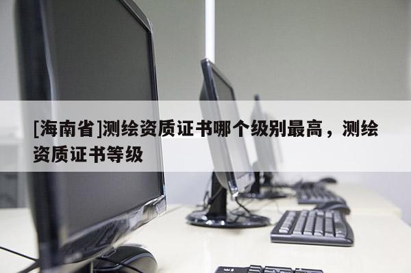 [海南省]測繪資質(zhì)證書哪個級別最高，測繪資質(zhì)證書等級