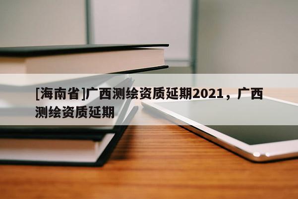 [海南省]廣西測繪資質(zhì)延期2021，廣西測繪資質(zhì)延期