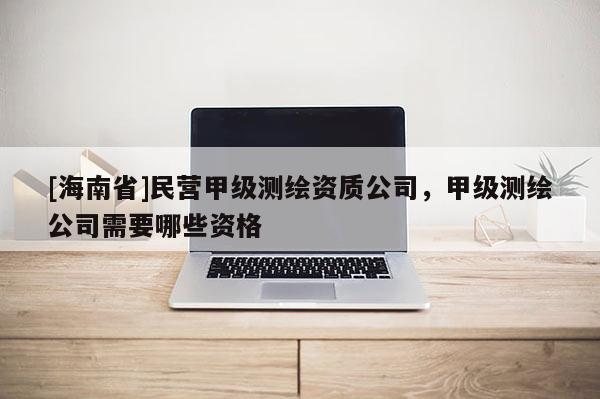 [海南省]民營甲級測繪資質公司，甲級測繪公司需要哪些資格