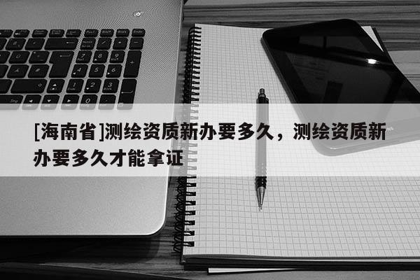 [海南省]測繪資質新辦要多久，測繪資質新辦要多久才能拿證