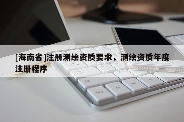 [海南省]注冊測繪資質要求，測繪資質年度注冊程序