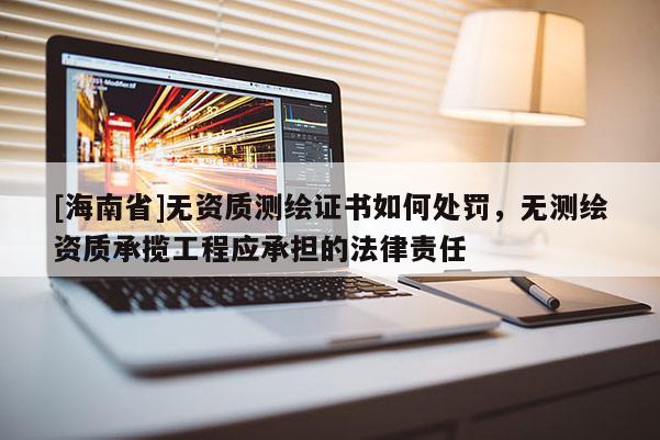 [海南省]無資質測繪證書如何處罰，無測繪資質承攬工程應承擔的法律責任